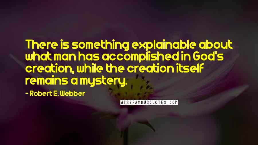 Robert E. Webber Quotes: There is something explainable about what man has accomplished in God's creation, while the creation itself remains a mystery.