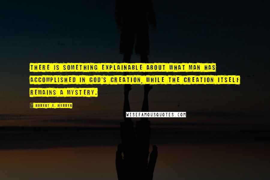 Robert E. Webber Quotes: There is something explainable about what man has accomplished in God's creation, while the creation itself remains a mystery.