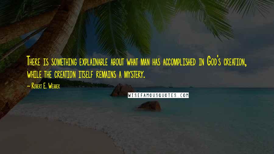 Robert E. Webber Quotes: There is something explainable about what man has accomplished in God's creation, while the creation itself remains a mystery.