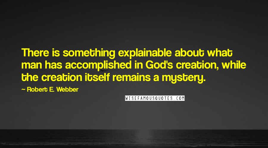 Robert E. Webber Quotes: There is something explainable about what man has accomplished in God's creation, while the creation itself remains a mystery.