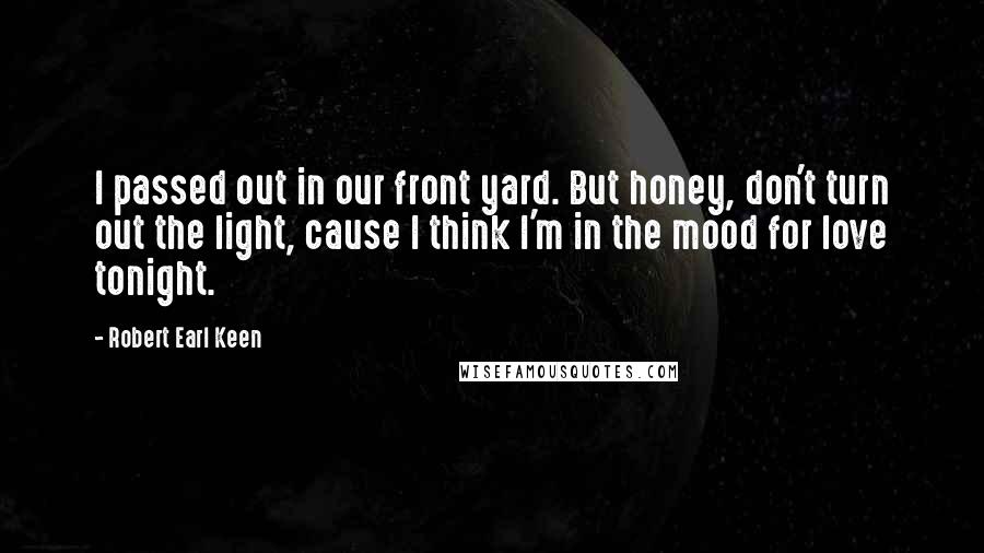 Robert Earl Keen Quotes: I passed out in our front yard. But honey, don't turn out the light, cause I think I'm in the mood for love tonight.