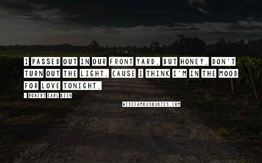Robert Earl Keen Quotes: I passed out in our front yard. But honey, don't turn out the light, cause I think I'm in the mood for love tonight.