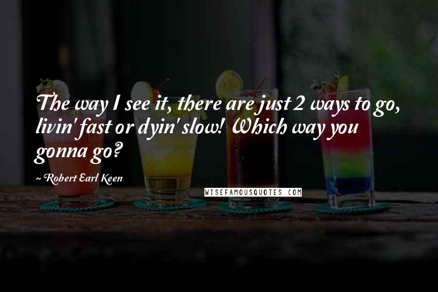 Robert Earl Keen Quotes: The way I see it, there are just 2 ways to go, livin' fast or dyin' slow! Which way you gonna go?