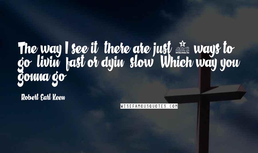 Robert Earl Keen Quotes: The way I see it, there are just 2 ways to go, livin' fast or dyin' slow! Which way you gonna go?