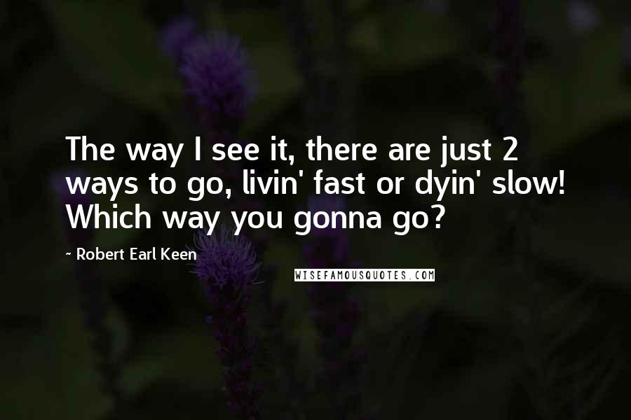 Robert Earl Keen Quotes: The way I see it, there are just 2 ways to go, livin' fast or dyin' slow! Which way you gonna go?