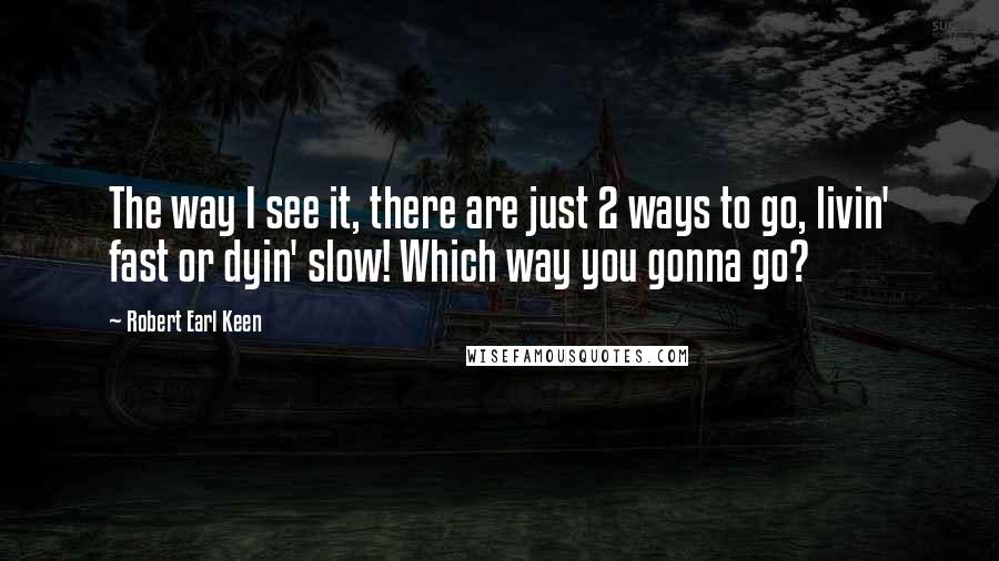 Robert Earl Keen Quotes: The way I see it, there are just 2 ways to go, livin' fast or dyin' slow! Which way you gonna go?