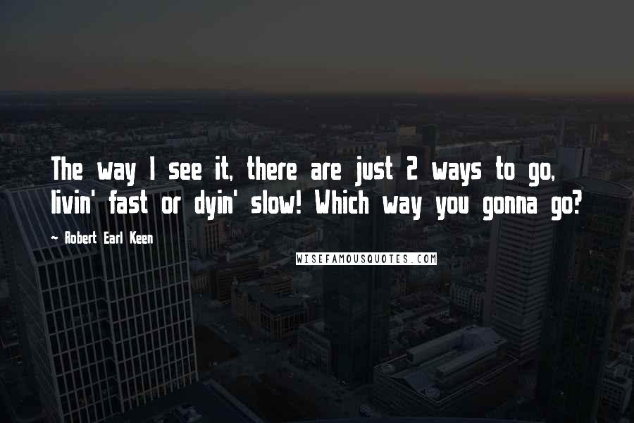 Robert Earl Keen Quotes: The way I see it, there are just 2 ways to go, livin' fast or dyin' slow! Which way you gonna go?