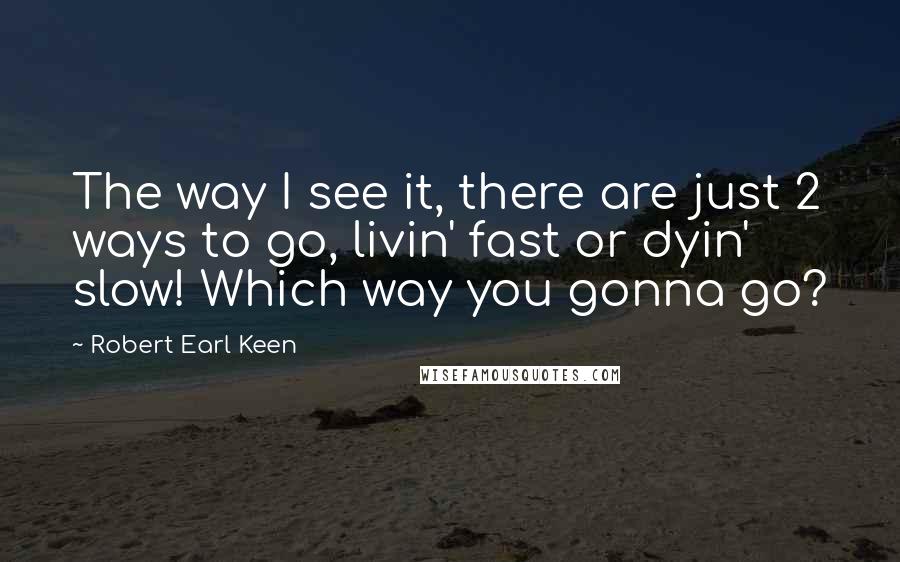 Robert Earl Keen Quotes: The way I see it, there are just 2 ways to go, livin' fast or dyin' slow! Which way you gonna go?