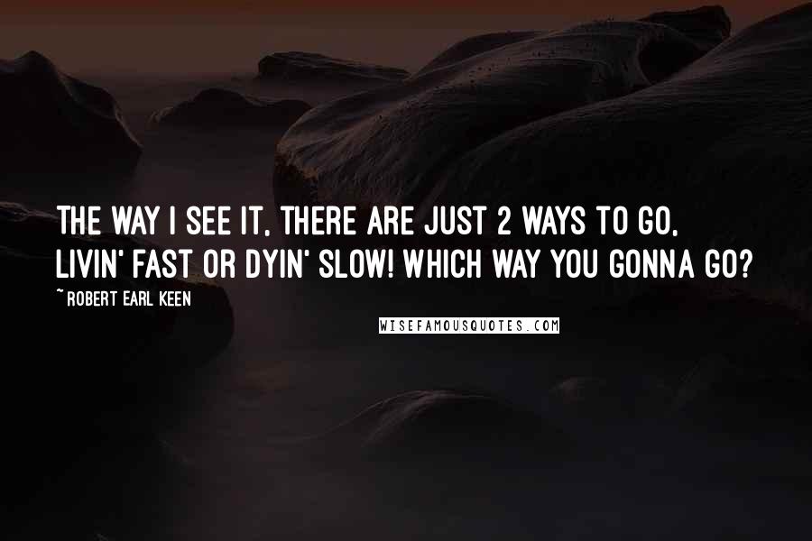 Robert Earl Keen Quotes: The way I see it, there are just 2 ways to go, livin' fast or dyin' slow! Which way you gonna go?