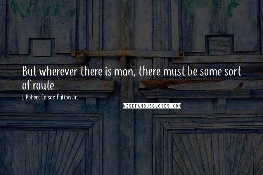 Robert Edison Fulton Jr. Quotes: But wherever there is man, there must be some sort of route