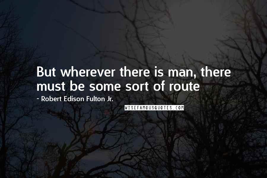 Robert Edison Fulton Jr. Quotes: But wherever there is man, there must be some sort of route