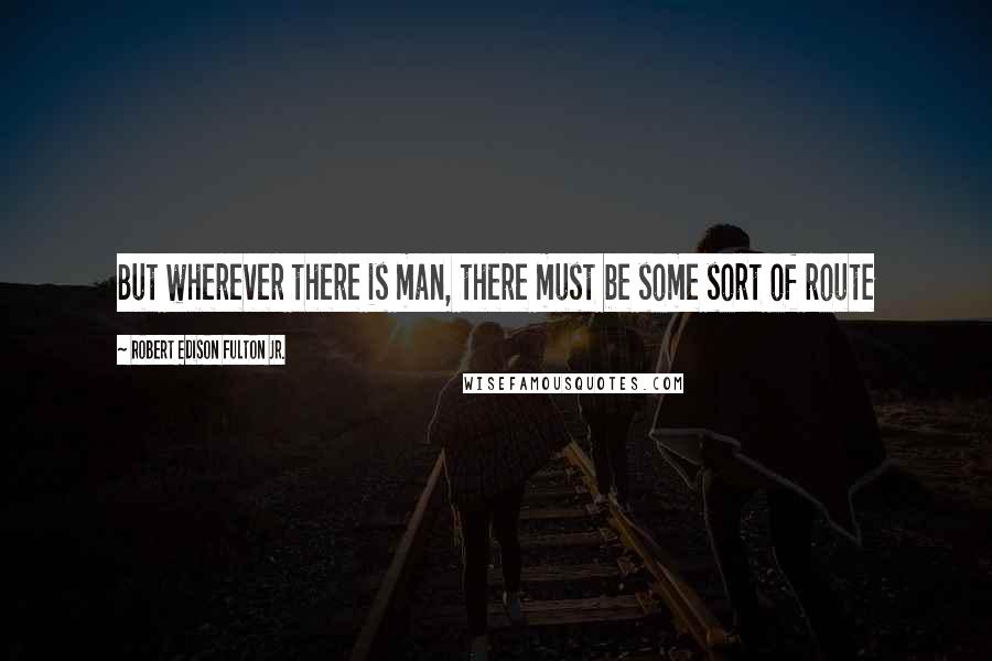 Robert Edison Fulton Jr. Quotes: But wherever there is man, there must be some sort of route