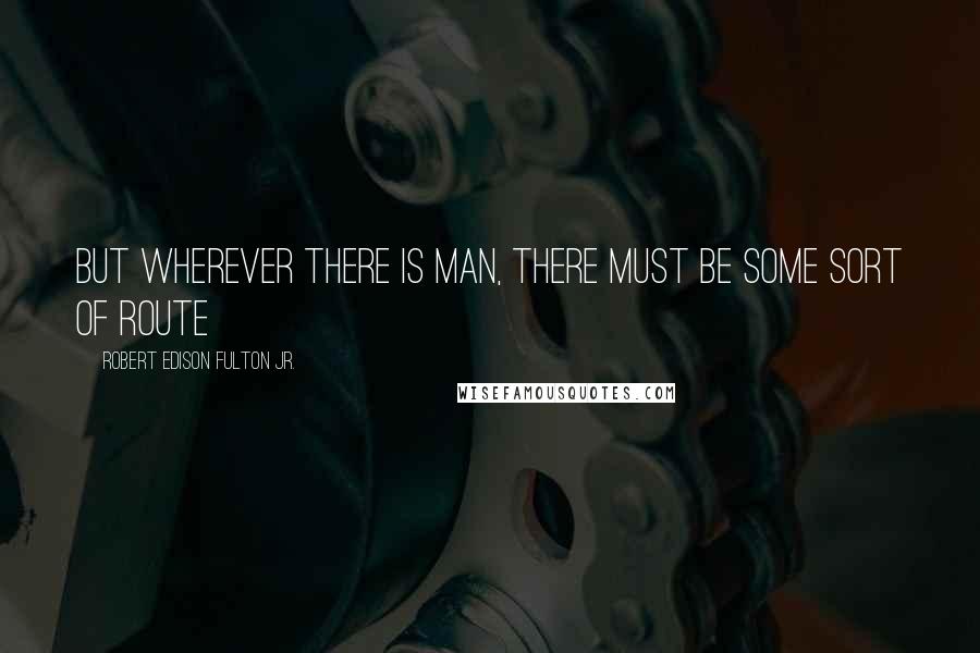 Robert Edison Fulton Jr. Quotes: But wherever there is man, there must be some sort of route