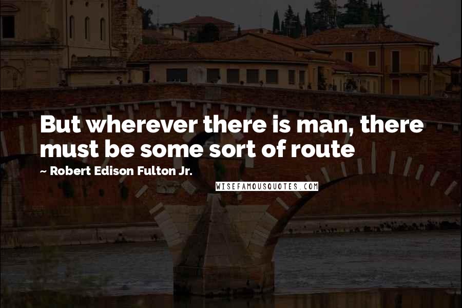 Robert Edison Fulton Jr. Quotes: But wherever there is man, there must be some sort of route