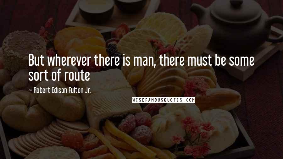 Robert Edison Fulton Jr. Quotes: But wherever there is man, there must be some sort of route