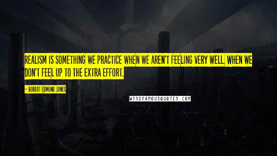 Robert Edmond Jones Quotes: Realism is something we practice when we aren't feeling very well. When we don't feel up to the extra effort.