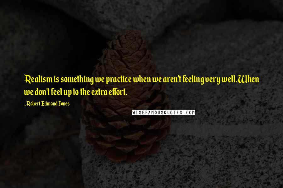 Robert Edmond Jones Quotes: Realism is something we practice when we aren't feeling very well. When we don't feel up to the extra effort.