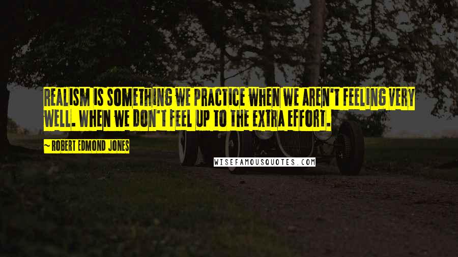 Robert Edmond Jones Quotes: Realism is something we practice when we aren't feeling very well. When we don't feel up to the extra effort.