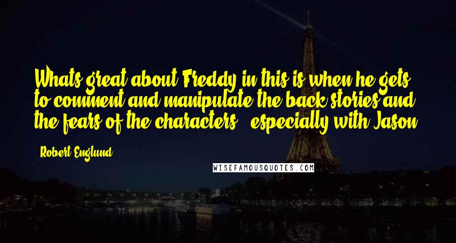 Robert Englund Quotes: Whats great about Freddy in this is when he gets to comment and manipulate the back stories and the fears of the characters - especially with Jason.