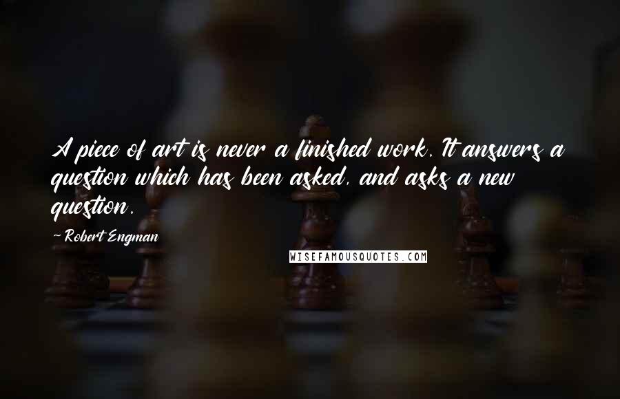 Robert Engman Quotes: A piece of art is never a finished work. It answers a question which has been asked, and asks a new question.