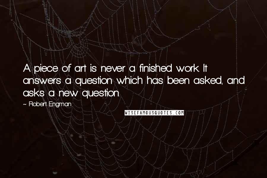 Robert Engman Quotes: A piece of art is never a finished work. It answers a question which has been asked, and asks a new question.