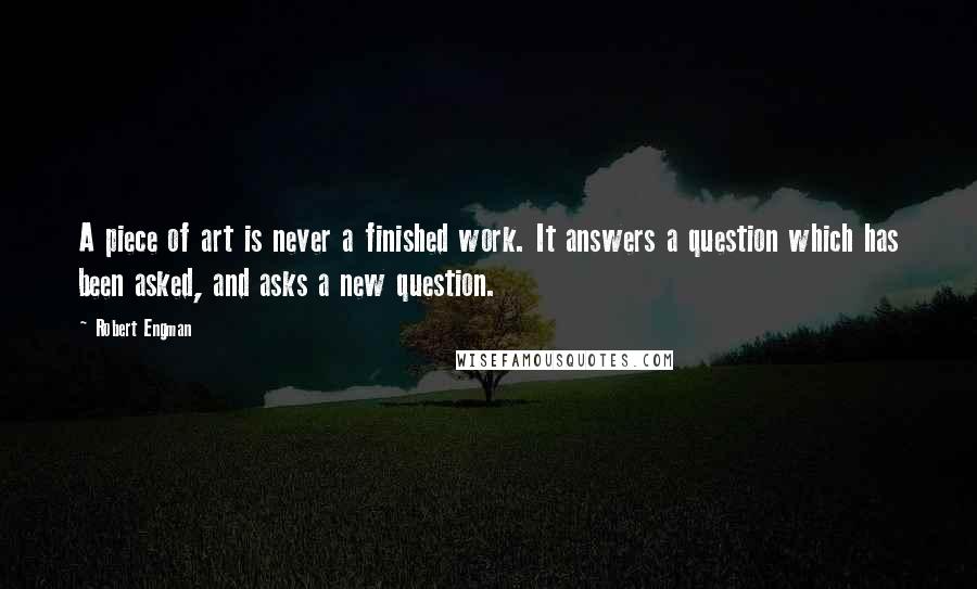 Robert Engman Quotes: A piece of art is never a finished work. It answers a question which has been asked, and asks a new question.