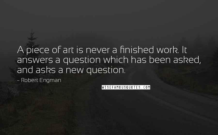 Robert Engman Quotes: A piece of art is never a finished work. It answers a question which has been asked, and asks a new question.