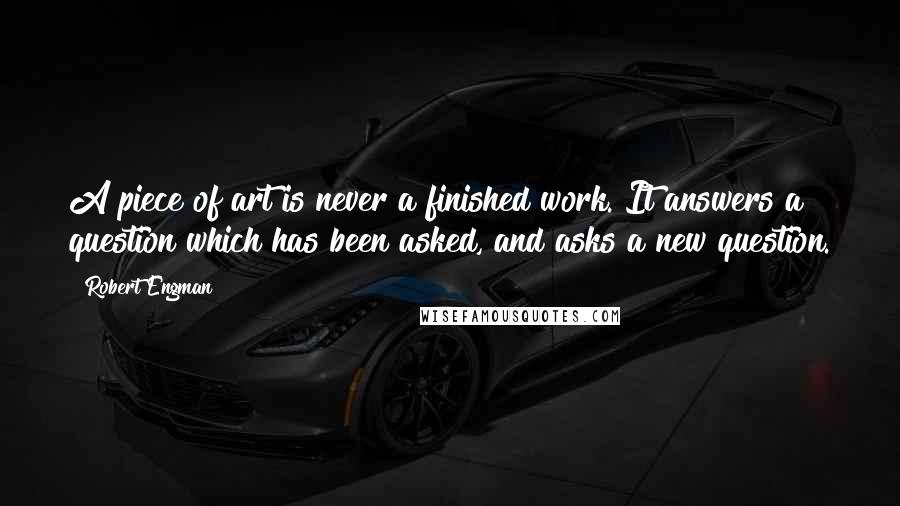 Robert Engman Quotes: A piece of art is never a finished work. It answers a question which has been asked, and asks a new question.