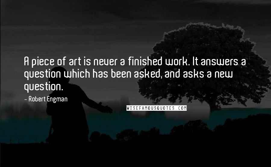 Robert Engman Quotes: A piece of art is never a finished work. It answers a question which has been asked, and asks a new question.