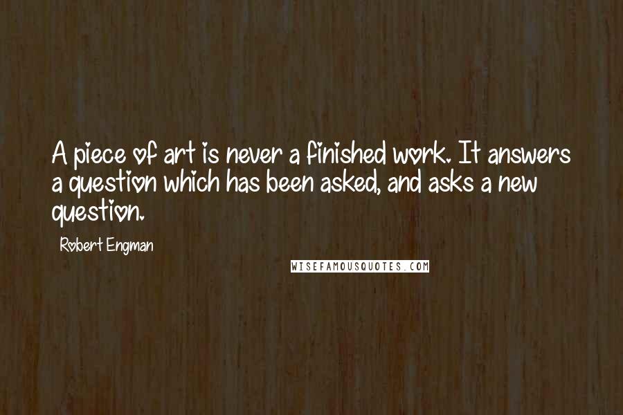 Robert Engman Quotes: A piece of art is never a finished work. It answers a question which has been asked, and asks a new question.