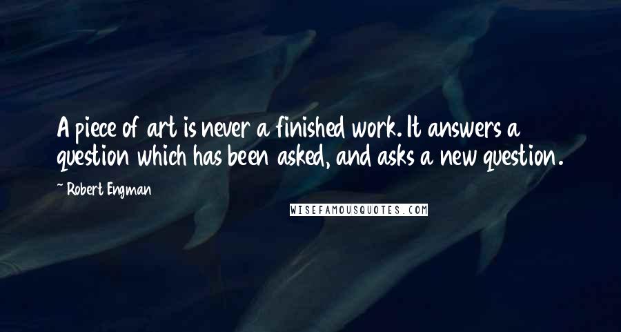 Robert Engman Quotes: A piece of art is never a finished work. It answers a question which has been asked, and asks a new question.