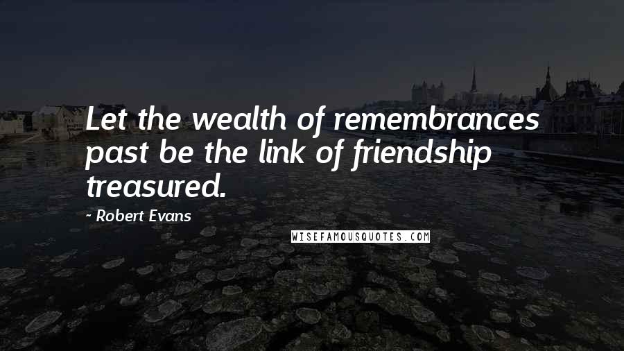 Robert Evans Quotes: Let the wealth of remembrances past be the link of friendship treasured.