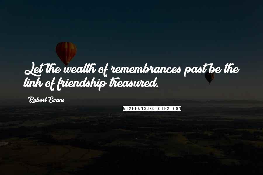 Robert Evans Quotes: Let the wealth of remembrances past be the link of friendship treasured.