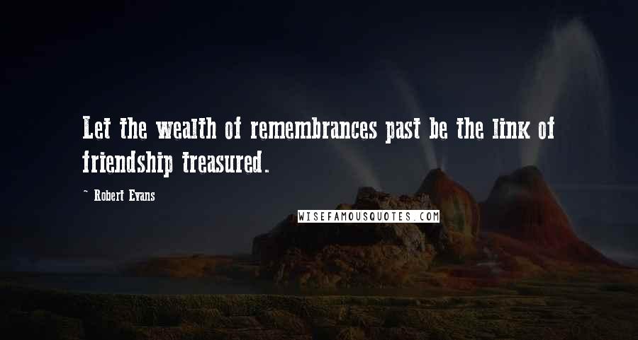 Robert Evans Quotes: Let the wealth of remembrances past be the link of friendship treasured.