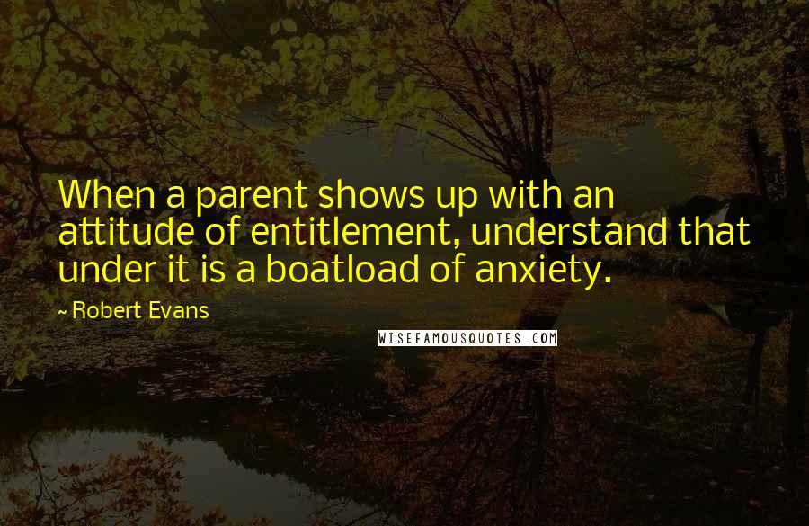 Robert Evans Quotes: When a parent shows up with an attitude of entitlement, understand that under it is a boatload of anxiety.