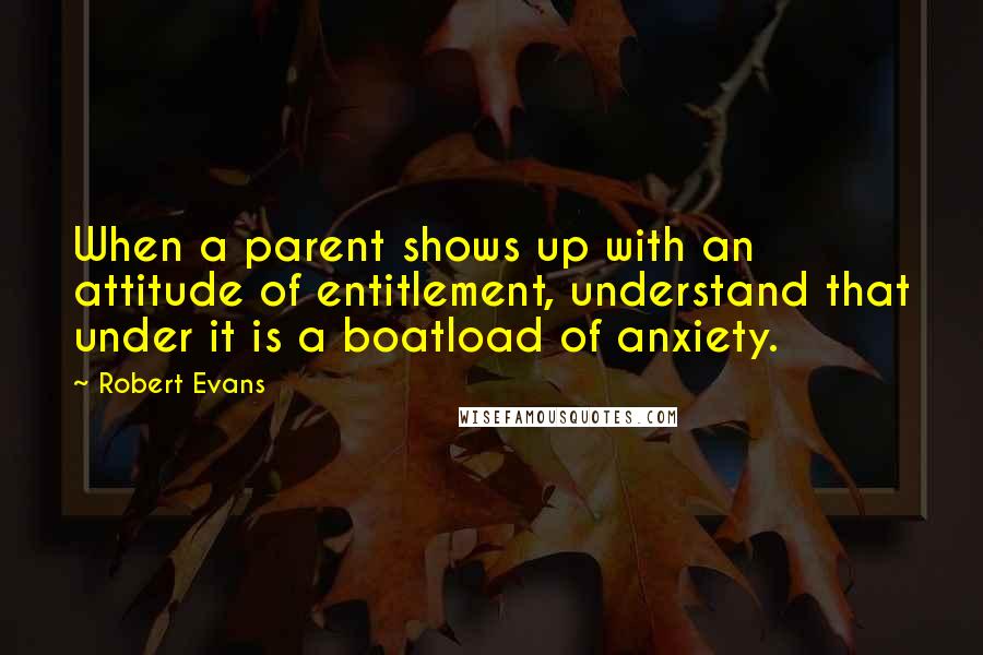 Robert Evans Quotes: When a parent shows up with an attitude of entitlement, understand that under it is a boatload of anxiety.