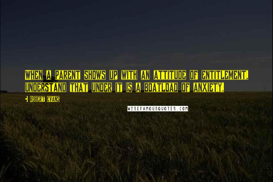 Robert Evans Quotes: When a parent shows up with an attitude of entitlement, understand that under it is a boatload of anxiety.