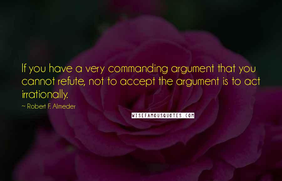 Robert F. Almeder Quotes: If you have a very commanding argument that you cannot refute, not to accept the argument is to act irrationally.