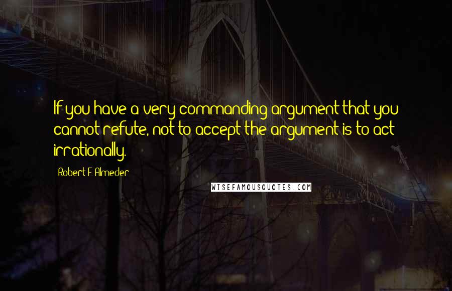 Robert F. Almeder Quotes: If you have a very commanding argument that you cannot refute, not to accept the argument is to act irrationally.