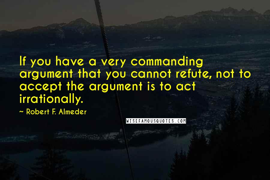 Robert F. Almeder Quotes: If you have a very commanding argument that you cannot refute, not to accept the argument is to act irrationally.