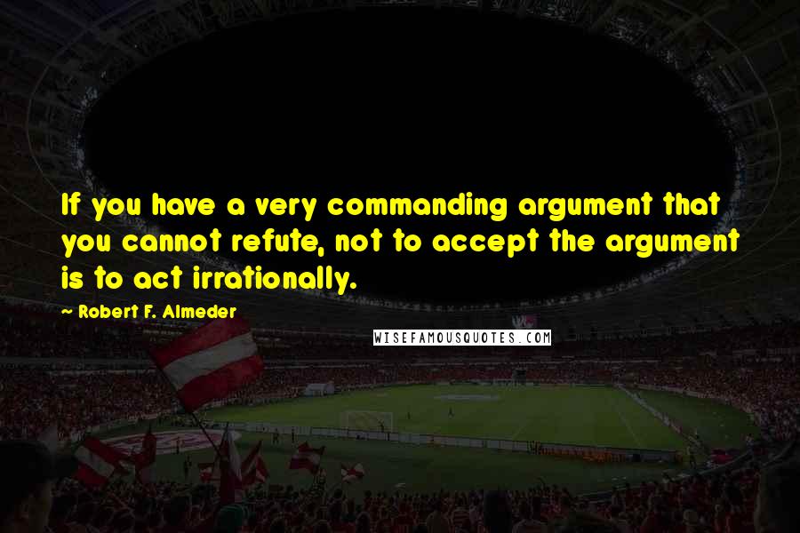 Robert F. Almeder Quotes: If you have a very commanding argument that you cannot refute, not to accept the argument is to act irrationally.