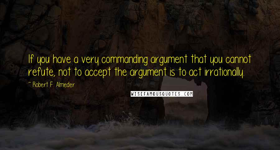 Robert F. Almeder Quotes: If you have a very commanding argument that you cannot refute, not to accept the argument is to act irrationally.