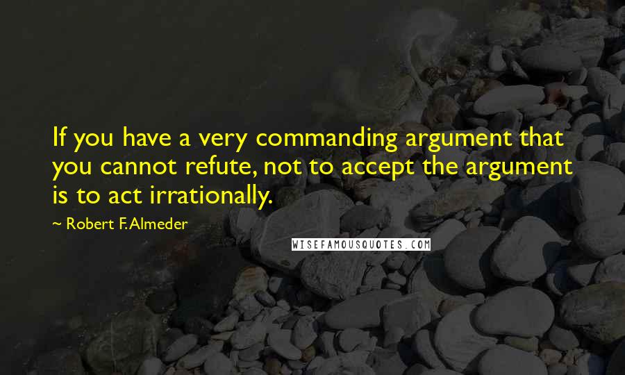 Robert F. Almeder Quotes: If you have a very commanding argument that you cannot refute, not to accept the argument is to act irrationally.