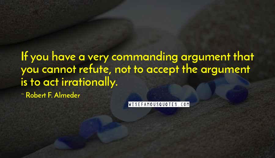 Robert F. Almeder Quotes: If you have a very commanding argument that you cannot refute, not to accept the argument is to act irrationally.