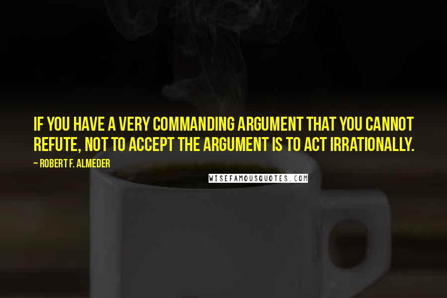 Robert F. Almeder Quotes: If you have a very commanding argument that you cannot refute, not to accept the argument is to act irrationally.