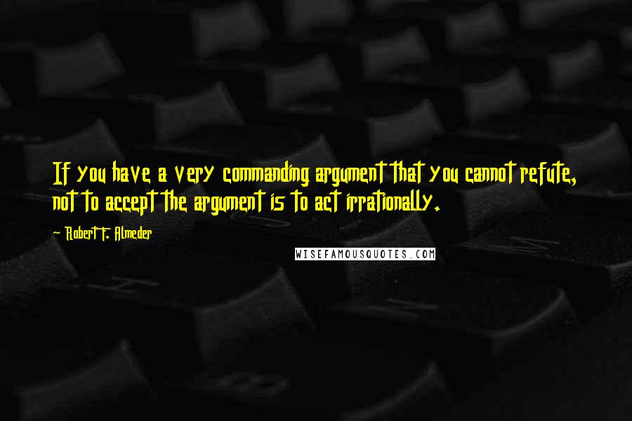 Robert F. Almeder Quotes: If you have a very commanding argument that you cannot refute, not to accept the argument is to act irrationally.