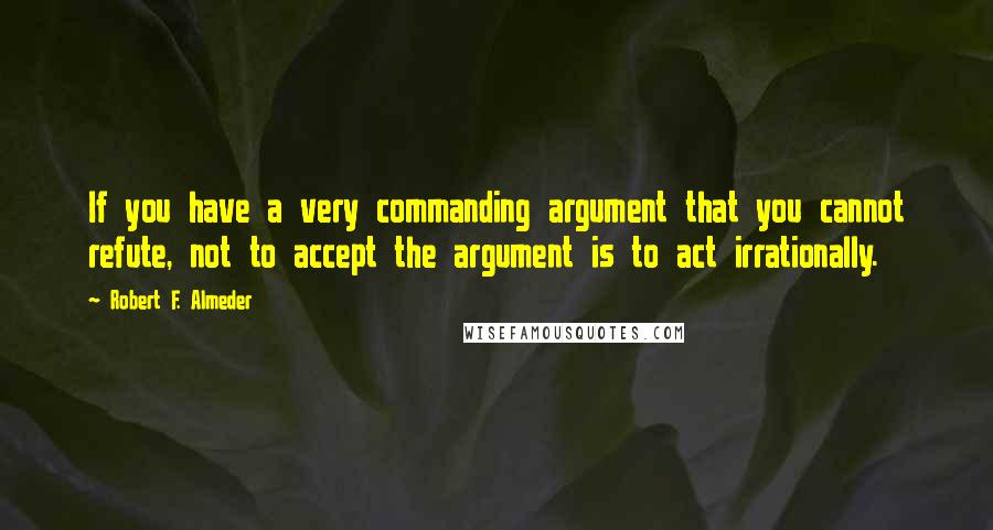 Robert F. Almeder Quotes: If you have a very commanding argument that you cannot refute, not to accept the argument is to act irrationally.