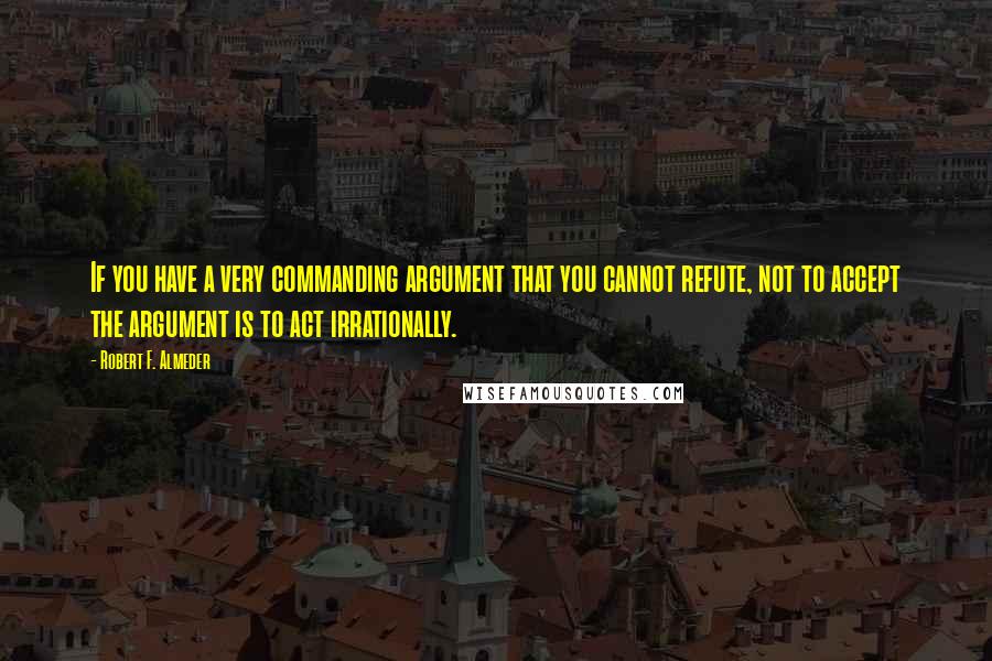 Robert F. Almeder Quotes: If you have a very commanding argument that you cannot refute, not to accept the argument is to act irrationally.