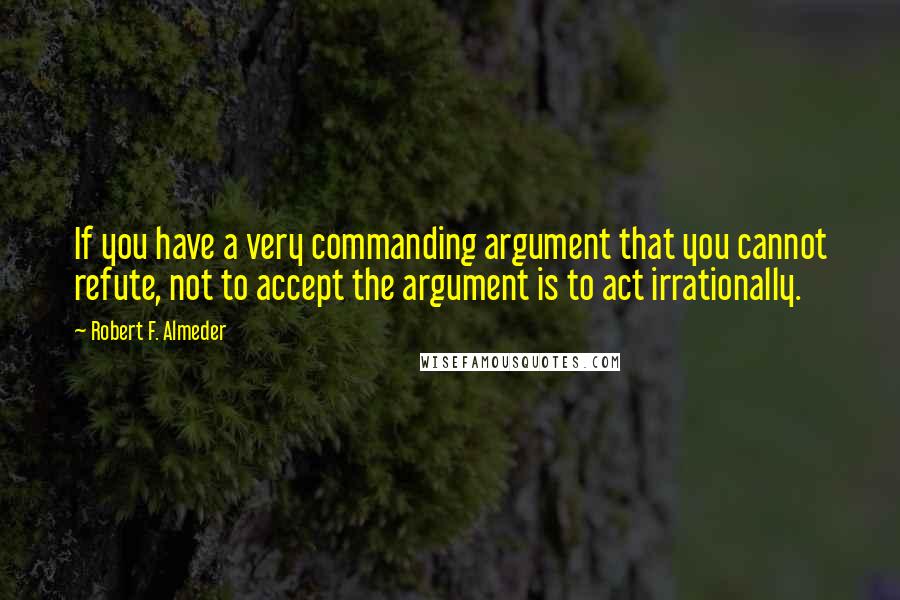 Robert F. Almeder Quotes: If you have a very commanding argument that you cannot refute, not to accept the argument is to act irrationally.