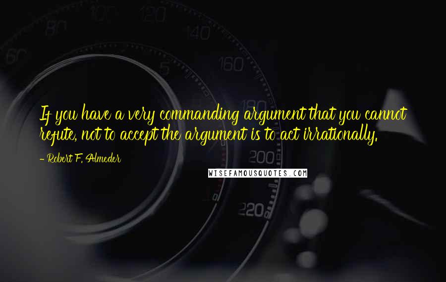 Robert F. Almeder Quotes: If you have a very commanding argument that you cannot refute, not to accept the argument is to act irrationally.